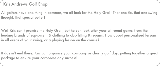 Kris Andrews Golf Shop
All golfers have one thing in common, we all look for the Holy Grail! That one tip, that one swing thought, that special putter!
 Well Kris can’t promise the Holy Grail, but he can look after your all round game: from the leading brands of equipment & clothing to club fitting & repairs. How about personalised lessons in all areas of your swing, or a playing lesson on the course?
 It doesn’t end there, Kris can organise your company or charity golf day, putting together a great package to ensure your corporate day success!

